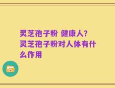 灵芝孢子粉 健康人？灵芝孢子粉对人体有什么作用