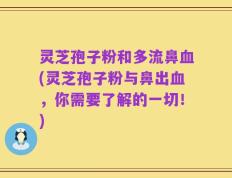 灵芝孢子粉和多流鼻血(灵芝孢子粉与鼻出血，你需要了解的一切！)