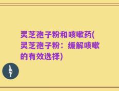 灵芝孢子粉和咳嗽药(灵芝孢子粉：缓解咳嗽的有效选择)