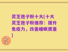 灵芝孢子粉十大(十大灵芝孢子粉推荐：提升免疫力，改善睡眠质量)