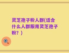 灵芝孢子粉人群(适合什么人群服用灵芝孢子粉？)
