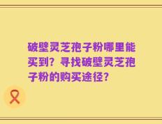 破壁灵芝孢子粉哪里能买到？寻找破壁灵芝孢子粉的购买途径？
