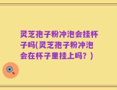灵芝孢子粉冲泡会挂杯子吗(灵芝孢子粉冲泡会在杯子里挂上吗？)