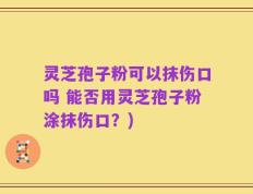 灵芝孢子粉可以抹伤口吗 能否用灵芝孢子粉涂抹伤口？)