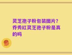 灵芝孢子粉包装图片？乔秀红灵芝孢子粉是真的吗