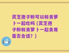 灵芝孢子粉可以和青萝卜一起吃吗 (灵芝孢子粉和青萝卜一起食用是否合适？)
