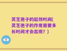灵芝孢子的起效时间(灵芝孢子的作用需要多长时间才会出现？)