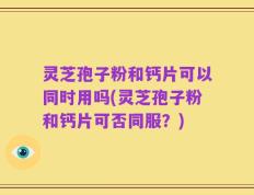 灵芝孢子粉和钙片可以同时用吗(灵芝孢子粉和钙片可否同服？)
