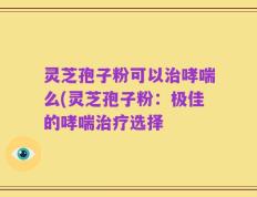 灵芝孢子粉可以治哮喘么(灵芝孢子粉：极佳的哮喘治疗选择