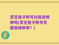 灵芝孢子粉可以促进排卵吗(灵芝孢子粉可否提高排卵率？)