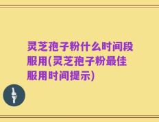 灵芝孢子粉什么时间段服用(灵芝孢子粉最佳服用时间提示)