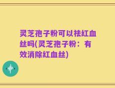 灵芝孢子粉可以祛红血丝吗(灵芝孢子粉：有效消除红血丝)