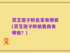 灵芝孢子粉卖家有哪些(灵芝孢子粉销售商有哪些？)