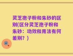 灵芝孢子粉和朱砂的区别(区分灵芝孢子粉和朱砂：功效和用法有何差别？)