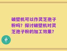 破壁机可以作灵芝孢子粉吗？探讨破壁机对灵芝孢子粉的加工效果？