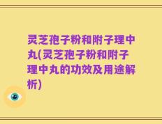 灵芝孢子粉和附子理中丸(灵芝孢子粉和附子理中丸的功效及用途解析)