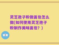 灵芝孢子粉做面包怎么做(如何使用灵芝孢子粉制作美味面包？)