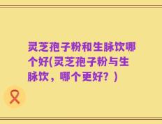 灵芝孢子粉和生脉饮哪个好(灵芝孢子粉与生脉饮，哪个更好？)