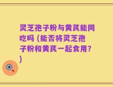 灵芝孢子粉与黄芪能同吃吗 (能否将灵芝孢子粉和黄芪一起食用？)