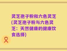 灵芝孢子粉和六色灵芝(灵芝孢子粉与六色灵芝：天然健康的健康饮食选择)