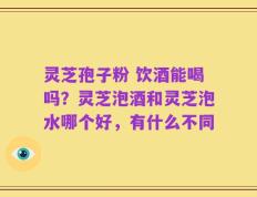 灵芝孢子粉 饮酒能喝吗？灵芝泡酒和灵芝泡水哪个好，有什么不同