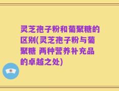 灵芝孢子粉和葡聚糖的区别(灵芝孢子粉与葡聚糖 两种营养补充品的卓越之处)