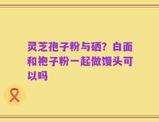 灵芝孢子粉与硒？白面和袍子粉一起做馒头可以吗