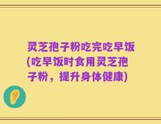 灵芝孢子粉吃完吃早饭(吃早饭时食用灵芝孢子粉，提升身体健康)