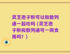 灵芝孢子粉可以和散列通一起吃吗 (灵芝孢子粉和散列通可一同食用吗？)