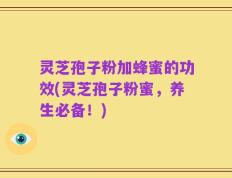 灵芝孢子粉加蜂蜜的功效(灵芝孢子粉蜜，养生必备！)