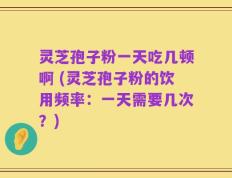 灵芝孢子粉一天吃几顿啊 (灵芝孢子粉的饮用频率：一天需要几次？)