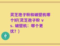 灵芝孢子粉和破壁机哪个好(灵芝孢子粉 vs. 破壁机：哪个更优？)