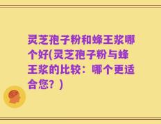灵芝孢子粉和蜂王浆哪个好(灵芝孢子粉与蜂王浆的比较：哪个更适合您？)