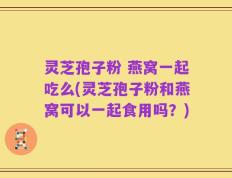 灵芝孢子粉 燕窝一起吃么(灵芝孢子粉和燕窝可以一起食用吗？)