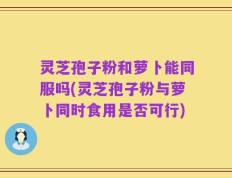 灵芝孢子粉和萝卜能同服吗(灵芝孢子粉与萝卜同时食用是否可行)