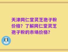 天津同仁堂灵芝孢子粉价格？了解同仁堂灵芝孢子粉的市场价格？