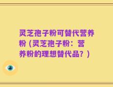灵芝孢子粉可替代营养粉 (灵芝孢子粉：营养粉的理想替代品？)