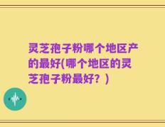 灵芝孢子粉哪个地区产的最好(哪个地区的灵芝孢子粉最好？)