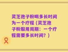 灵芝孢子粉喝多长时间为一个疗程 (灵芝孢子粉服用周期：一个疗程需要多长时间？)