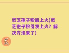 灵芝孢子粉后上火(灵芝孢子粉引发上火？解决方法来了)
