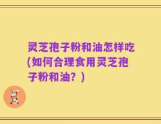 灵芝孢子粉和油怎样吃(如何合理食用灵芝孢子粉和油？)