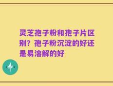 灵芝孢子粉和孢子片区别？孢子粉沉淀的好还是易溶解的好