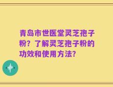 青岛市世医堂灵芝孢子粉？了解灵芝孢子粉的功效和使用方法？