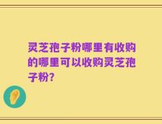 灵芝孢子粉哪里有收购的哪里可以收购灵芝孢子粉？