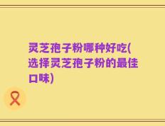 灵芝孢子粉哪种好吃(选择灵芝孢子粉的最佳口味)