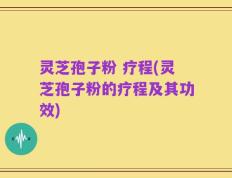 灵芝孢子粉 疗程(灵芝孢子粉的疗程及其功效)