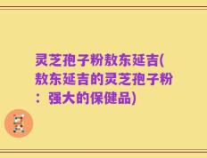 灵芝孢子粉敖东延吉(敖东延吉的灵芝孢子粉：强大的保健品)