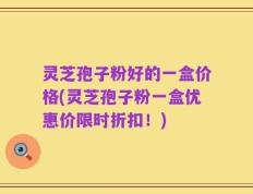 灵芝孢子粉好的一盒价格(灵芝孢子粉一盒优惠价限时折扣！)