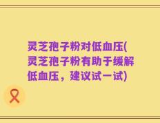 灵芝孢子粉对低血压(灵芝孢子粉有助于缓解低血压，建议试一试)