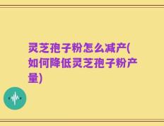 灵芝孢子粉怎么减产(如何降低灵芝孢子粉产量)